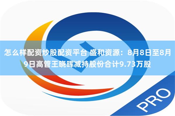 怎么样配资炒股配资平台 盛和资源：8月8日至8月9日高管王晓晖减持股份合计9.73万股