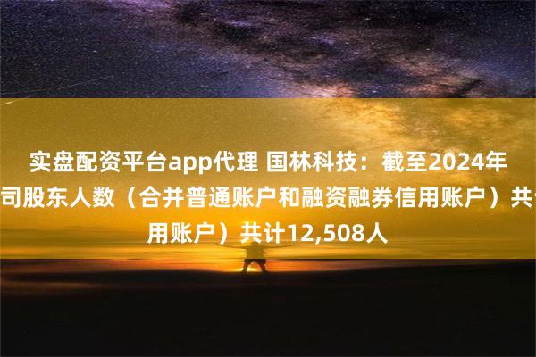 实盘配资平台app代理 国林科技：截至2024年8月9日，公司股东人数（合并普通账户和融资融券信用账户）共计12,508人