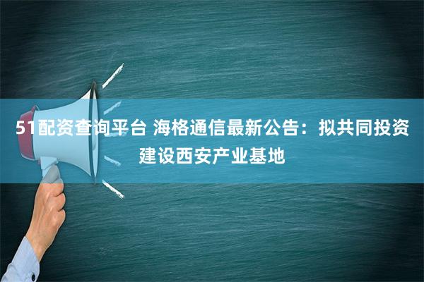 51配资查询平台 海格通信最新公告：拟共同投资建设西安产业基地