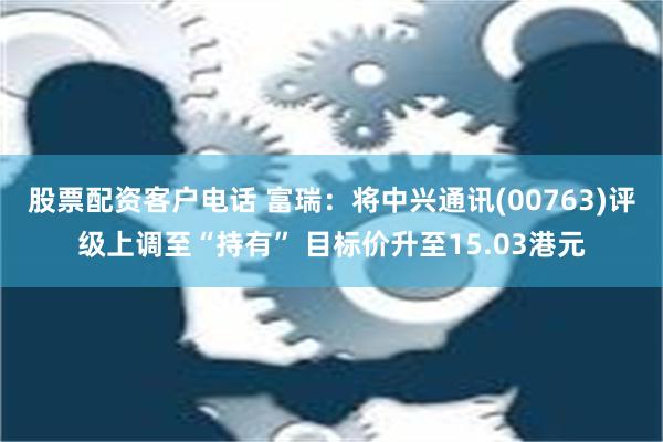 股票配资客户电话 富瑞：将中兴通讯(00763)评级上调至“持有” 目标价升至15.03港元