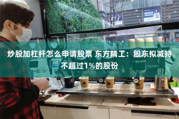 炒股加杠杆怎么申请股票 东方精工：股东拟减持不超过1%的股份