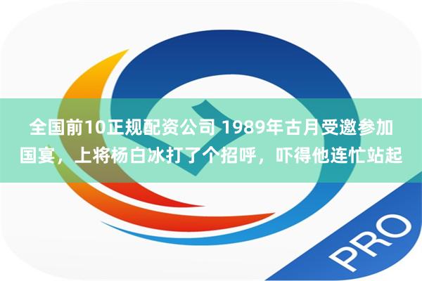 全国前10正规配资公司 1989年古月受邀参加国宴，上将杨白冰打了个招呼，吓得他连忙站起