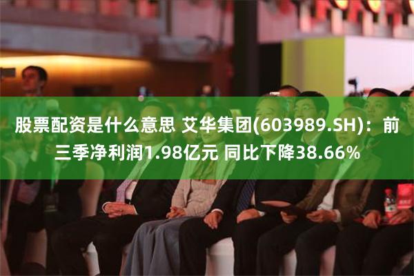 股票配资是什么意思 艾华集团(603989.SH)：前三季净利润1.98亿元 同比下降38.66%