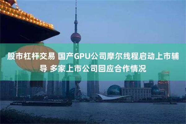 股市杠杆交易 国产GPU公司摩尔线程启动上市辅导 多家上市公司回应合作情况