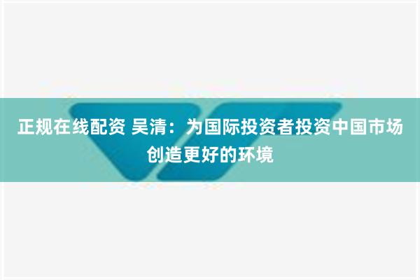 正规在线配资 吴清：为国际投资者投资中国市场创造更好的环境