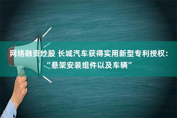 网络融资炒股 长城汽车获得实用新型专利授权：“悬架安装组件以及车辆”