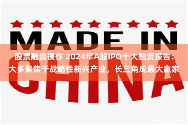 股票融资操作 2024年A股IPO十大融资报告：大多聚焦于战略性新兴产业，长三角成最大赢家