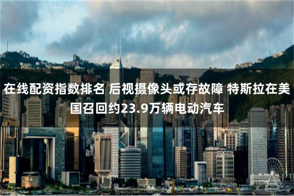 在线配资指数排名 后视摄像头或存故障 特斯拉在美国召回约23.9万辆电动汽车